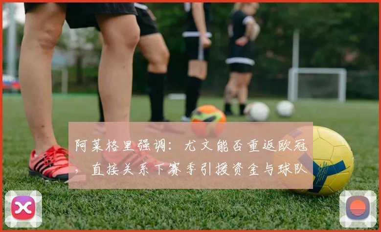 阿莱格里强调：尤文能否重返欧冠，直接关系下赛季引援资金与球队重建计划