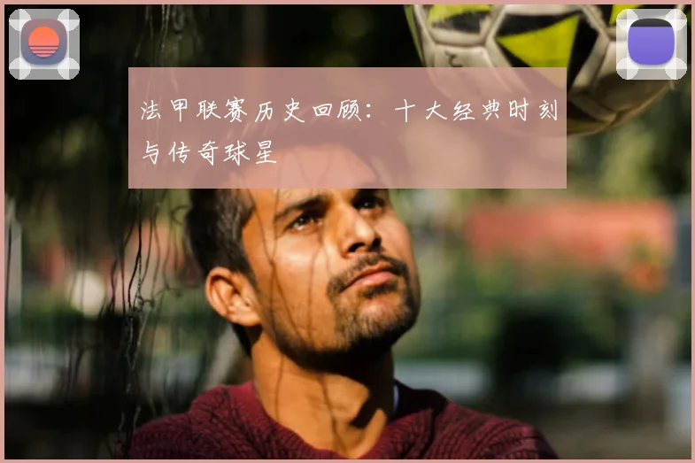 法甲联赛历史回顾：十大经典时刻与传奇球星