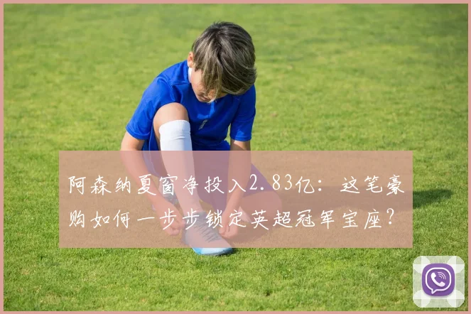 阿森纳夏窗净投入2.83亿：这笔豪购如何一步步锁定英超冠军宝座？