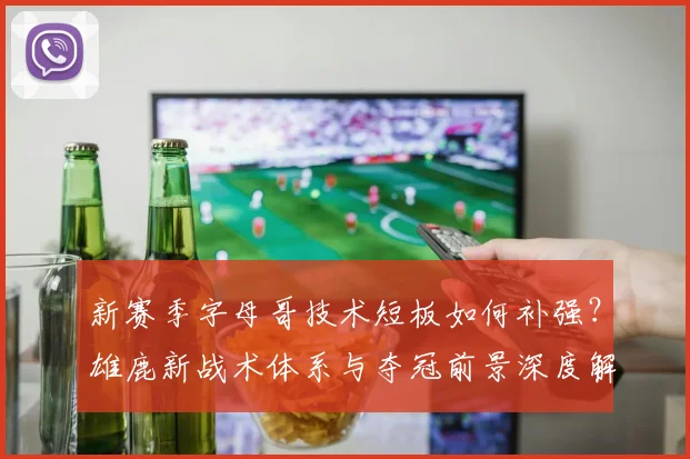新赛季字母哥技术短板如何补强？雄鹿新战术体系与夺冠前景深度解析