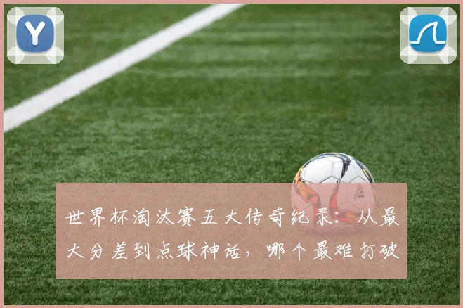 世界杯淘汰赛五大传奇纪录：从最大分差到点球神话，哪个最难打破？