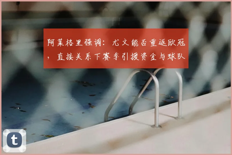 阿莱格里强调:尤文能否重返欧冠,直接关系下赛季引援资金与球队重建计划
