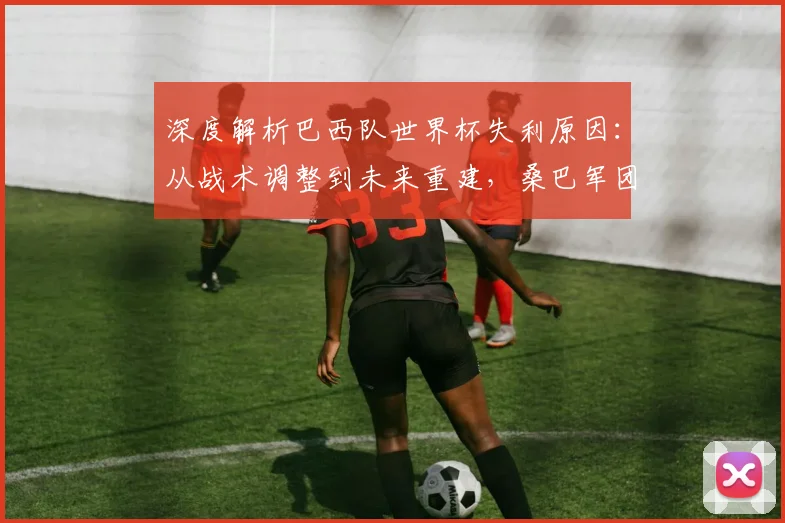 深度解析巴西队世界杯失利原因：从战术调整到未来重建，桑巴军团路在何方？
