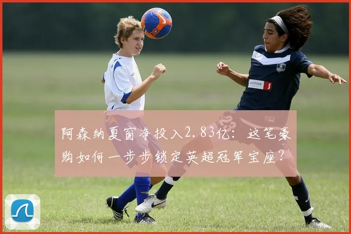 阿森纳夏窗净投入2.83亿:这笔豪购如何一步步锁定英超冠军宝座?