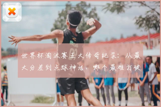 世界杯淘汰赛五大传奇纪录:从最大分差到点球神话,哪个最难打破?