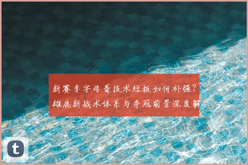 新赛季字母哥技术短板如何补强？雄鹿新战术体系与夺冠前景深度解析